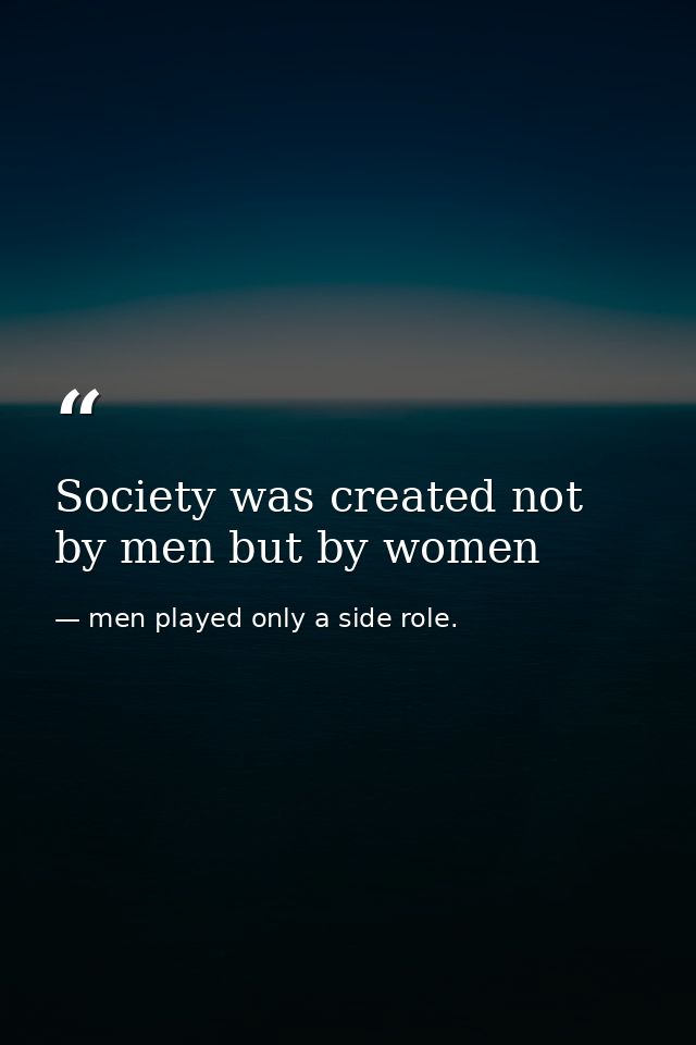 Society was created not by men but by women — men played only a side role.