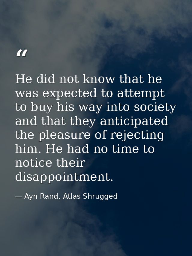 He did not know that he was expected to attempt to buy his way into society and that they anticipated the pleasure of re — Ayn Rand, Atlas Shrugged