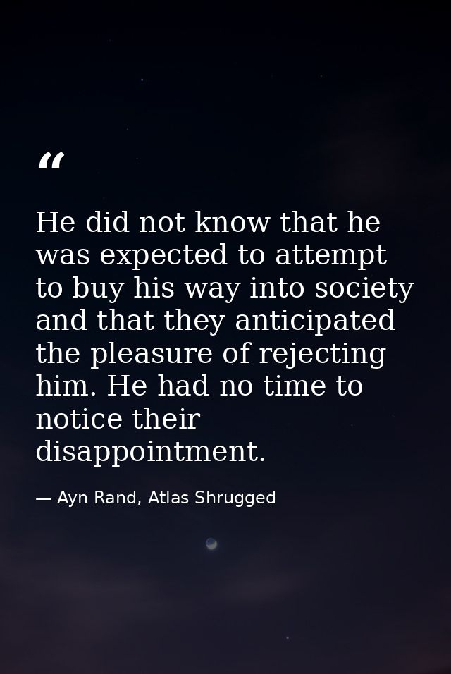 He did not know that he was expected to attempt to buy his way into society and that they anticipated the pleasure of re — Ayn Rand, Atlas Shrugged