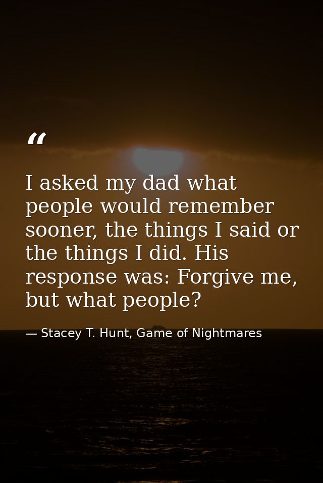 I asked my dad what people would remember sooner, the things I said or the things I did. His response was: Forgive me, b — Stacey T. Hunt, Game of Nightmares