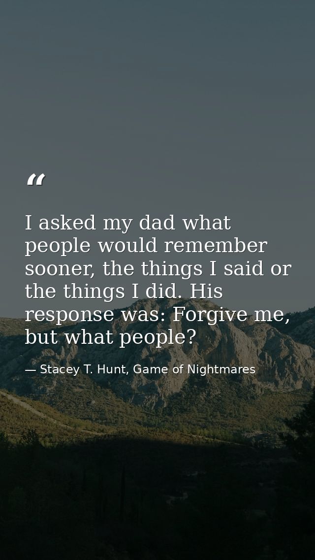 I asked my dad what people would remember sooner, the things I said or the things I did. His response was: Forgive me, b — Stacey T. Hunt, Game of Nightmares