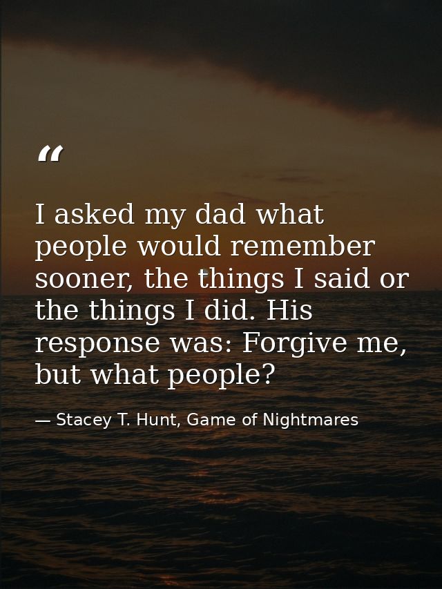 I asked my dad what people would remember sooner, the things I said or the things I did. His response was: Forgive me, b — Stacey T. Hunt, Game of Nightmares