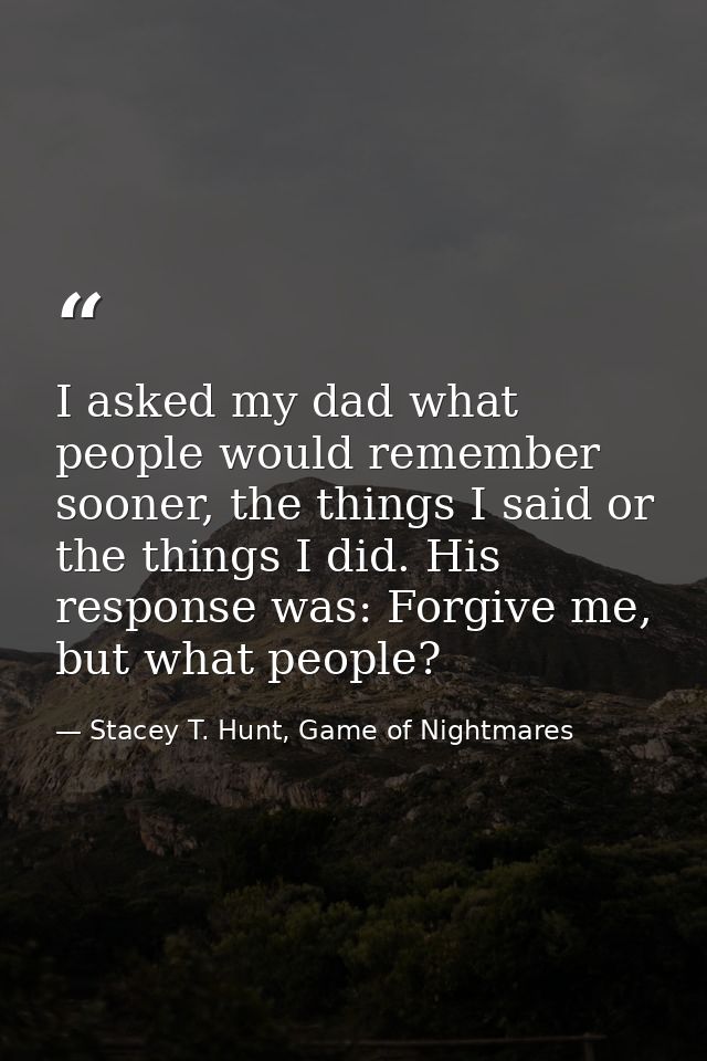 I asked my dad what people would remember sooner, the things I said or the things I did. His response was: Forgive me, b — Stacey T. Hunt, Game of Nightmares