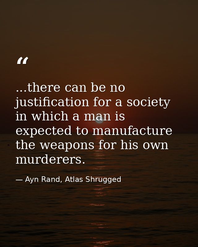 ...there can be no justification for a society in which a man is expected to manufacture the weapons for his own murdere — Ayn Rand, Atlas Shrugged