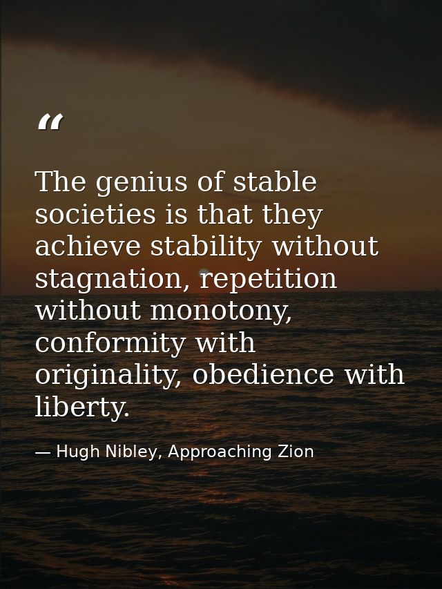 The genius of stable societies is that they achieve stability without stagnation, repetition without monotony, conformit — Hugh Nibley, Approaching Zion