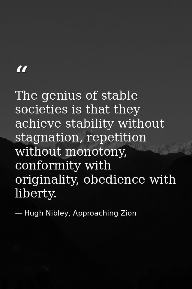 The genius of stable societies is that they achieve stability without stagnation, repetition without monotony, conformit — Hugh Nibley, Approaching Zion