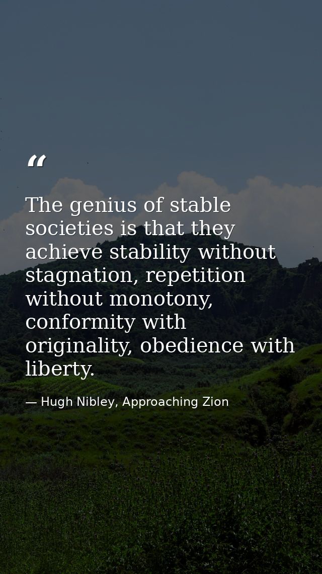 The genius of stable societies is that they achieve stability without stagnation, repetition without monotony, conformit — Hugh Nibley, Approaching Zion