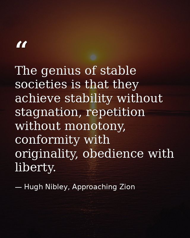 The genius of stable societies is that they achieve stability without stagnation, repetition without monotony, conformit — Hugh Nibley, Approaching Zion
