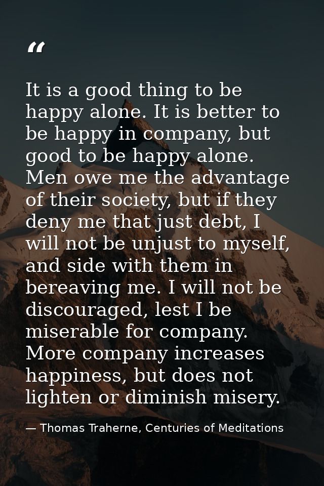 It is a good thing to be happy alone. It is better to be happy in company, but good to be happy alone. Men owe me the ad — Thomas Traherne, Centuries of Meditations