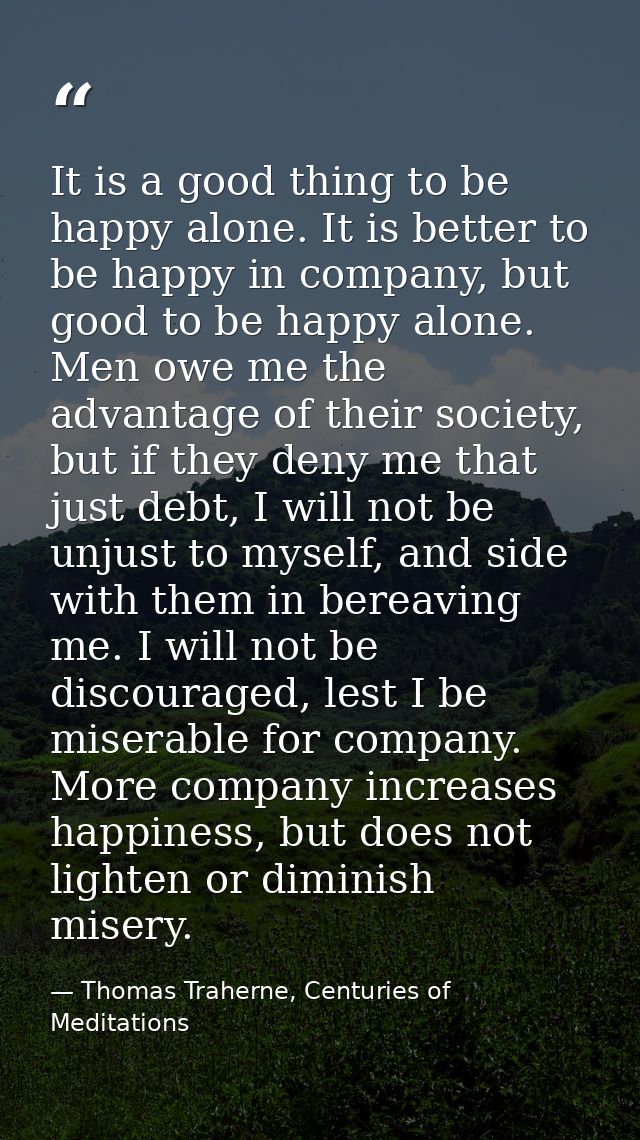 It is a good thing to be happy alone. It is better to be happy in company, but good to be happy alone. Men owe me the ad — Thomas Traherne, Centuries of Meditations
