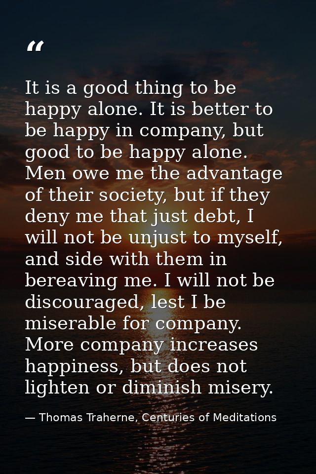 It is a good thing to be happy alone. It is better to be happy in company, but good to be happy alone. Men owe me the ad — Thomas Traherne, Centuries of Meditations