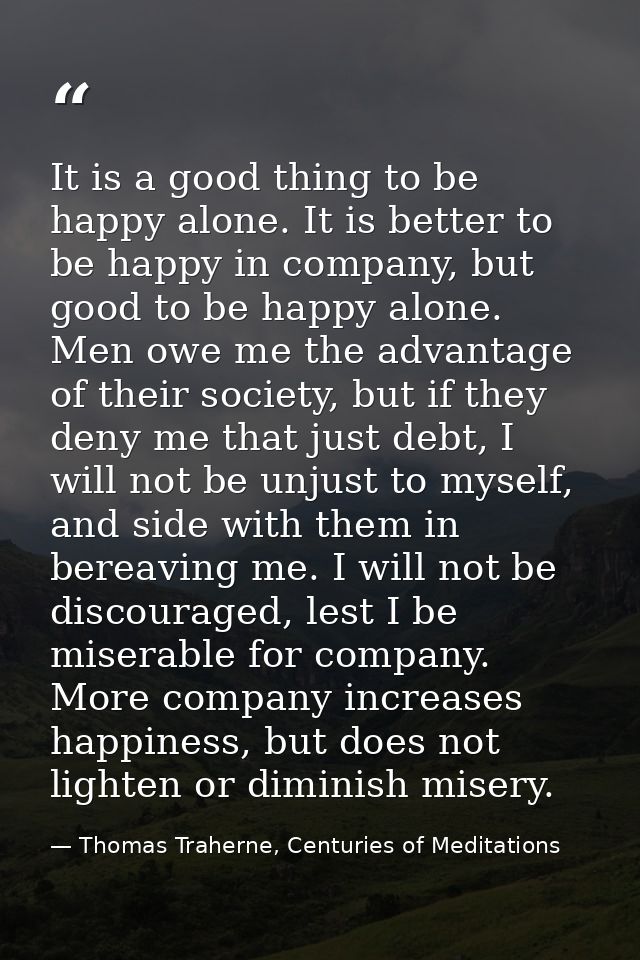 It is a good thing to be happy alone. It is better to be happy in company, but good to be happy alone. Men owe me the ad — Thomas Traherne, Centuries of Meditations