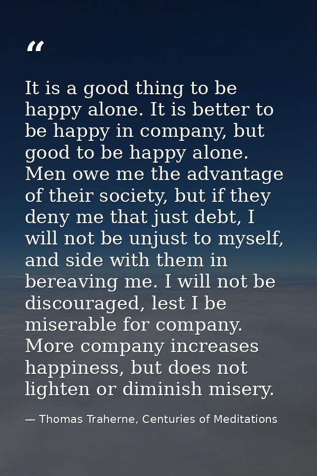 It is a good thing to be happy alone. It is better to be happy in company, but good to be happy alone. Men owe me the ad — Thomas Traherne, Centuries of Meditations