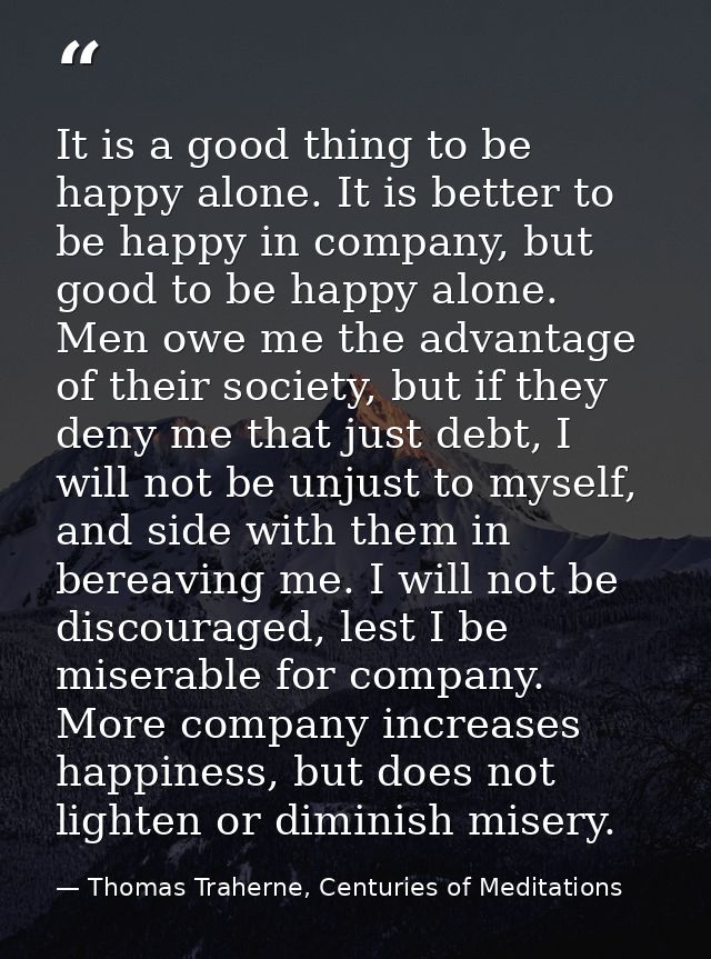 It is a good thing to be happy alone. It is better to be happy in company, but good to be happy alone. Men owe me the ad — Thomas Traherne, Centuries of Meditations