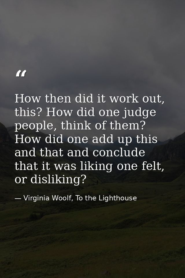 How then did it work out, this? How did one judge people, think of them? How did one add up this and that and conclude t — Virginia Woolf, To the Lighthouse