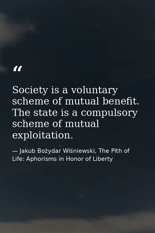 Society is a voluntary scheme of mutual benefit. The state is a compulsory scheme of mutual exploitation. — Jakub Bożydar Wiśniewski, The Pith of Life: Aphorisms in Honor of Liberty