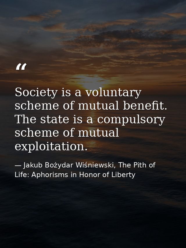 Society is a voluntary scheme of mutual benefit. The state is a compulsory scheme of mutual exploitation. — Jakub Bożydar Wiśniewski, The Pith of Life: Aphorisms in Honor of Liberty