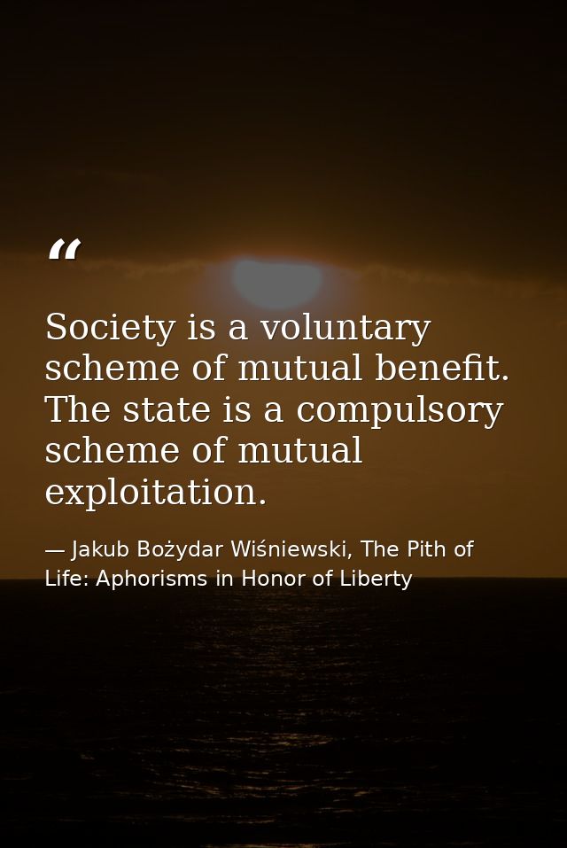 Society is a voluntary scheme of mutual benefit. The state is a compulsory scheme of mutual exploitation. — Jakub Bożydar Wiśniewski, The Pith of Life: Aphorisms in Honor of Liberty
