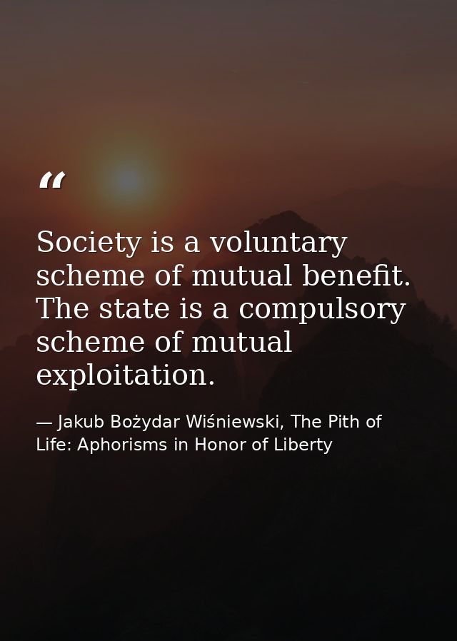 Society is a voluntary scheme of mutual benefit. The state is a compulsory scheme of mutual exploitation. — Jakub Bożydar Wiśniewski, The Pith of Life: Aphorisms in Honor of Liberty