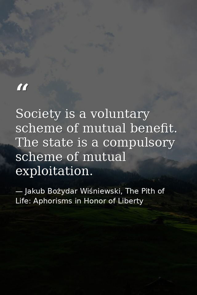 Society is a voluntary scheme of mutual benefit. The state is a compulsory scheme of mutual exploitation. — Jakub Bożydar Wiśniewski, The Pith of Life: Aphorisms in Honor of Liberty