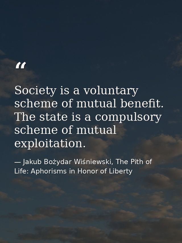 Society is a voluntary scheme of mutual benefit. The state is a compulsory scheme of mutual exploitation. — Jakub Bożydar Wiśniewski, The Pith of Life: Aphorisms in Honor of Liberty