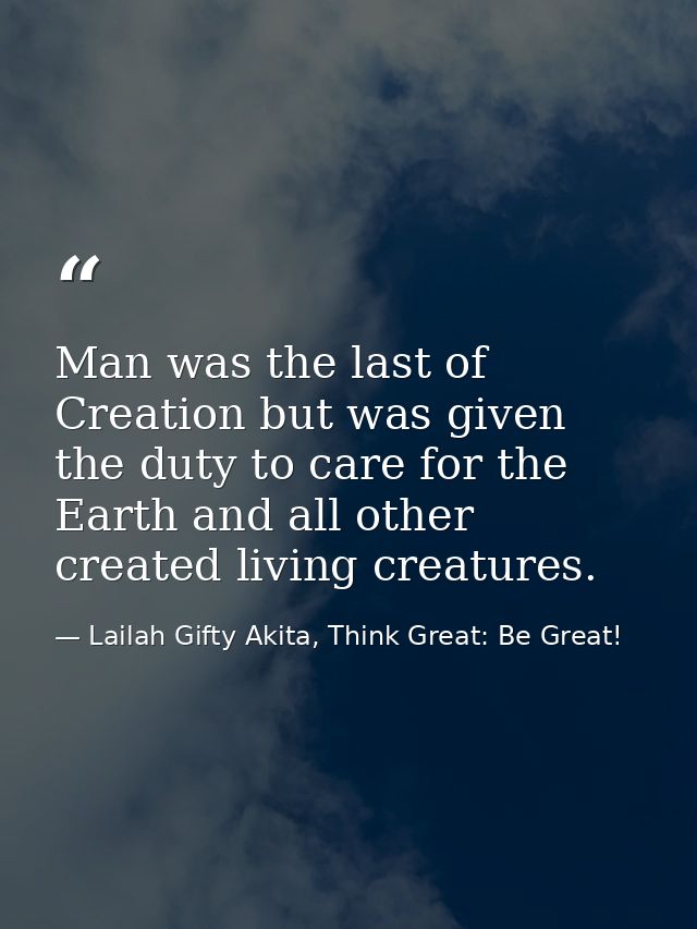Man was the last of Creation but was given the duty to care for the Earth and all other created living creatures. — Lailah Gifty Akita, Think Great: Be Great!