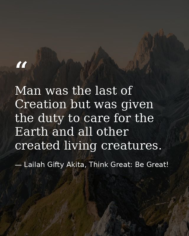 Man was the last of Creation but was given the duty to care for the Earth and all other created living creatures. — Lailah Gifty Akita, Think Great: Be Great!