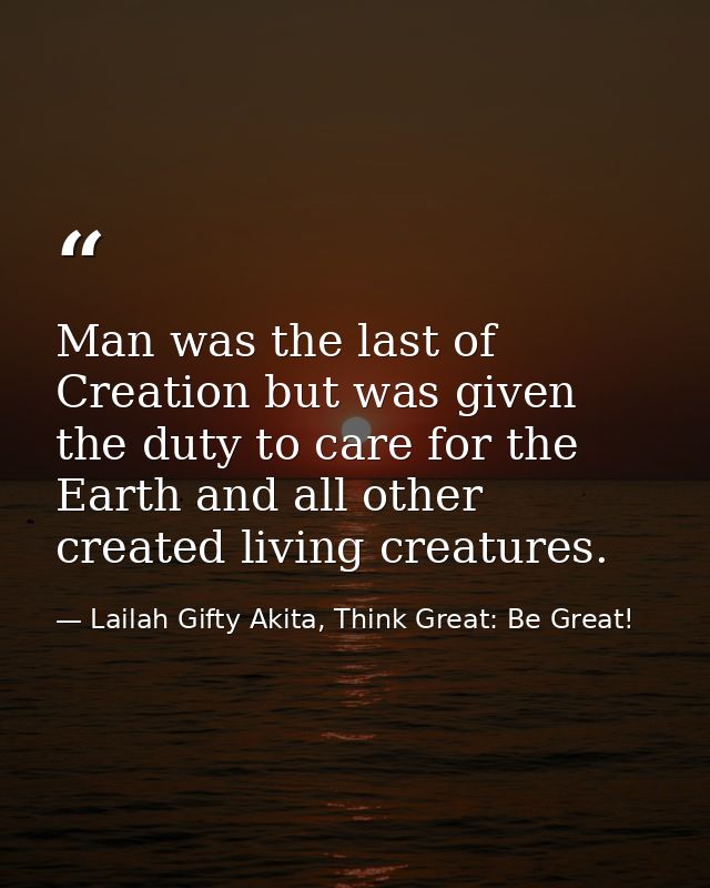 Man was the last of Creation but was given the duty to care for the Earth and all other created living creatures. — Lailah Gifty Akita, Think Great: Be Great!