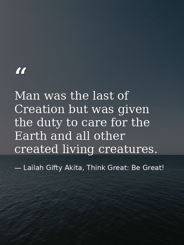 Man was the last of Creation but was given the duty to care for the Earth and all other created living creatures. — Lailah Gifty Akita, Think Great: Be Great!
