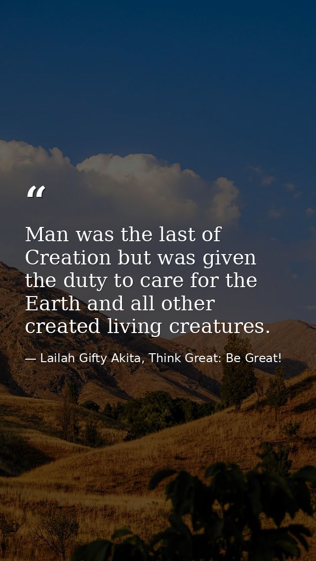 Man was the last of Creation but was given the duty to care for the Earth and all other created living creatures. — Lailah Gifty Akita, Think Great: Be Great!