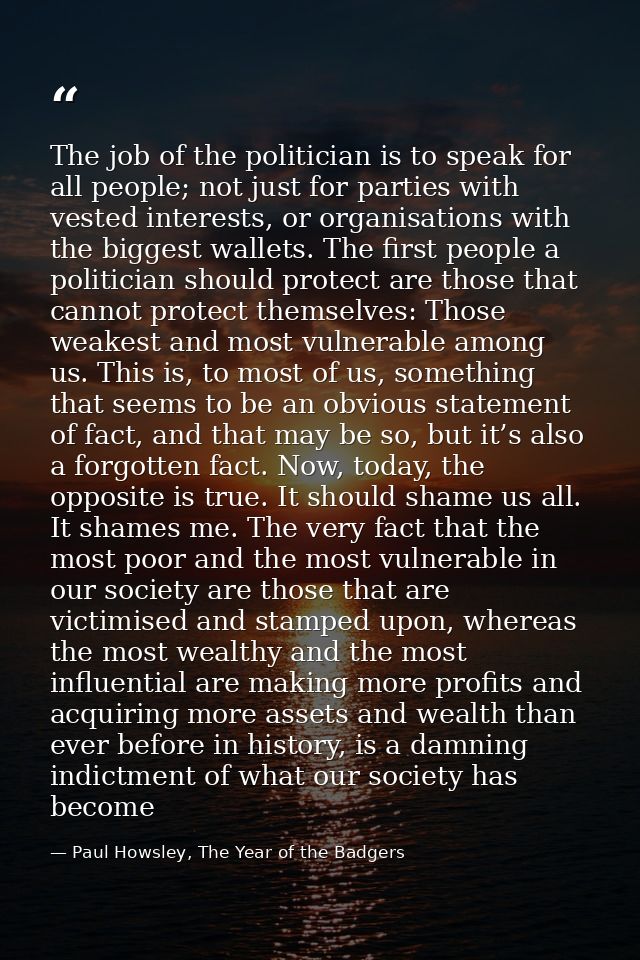 The job of the politician is to speak for all people; not just for parties with vested interests, or organisations with  — Paul Howsley, The Year of the Badgers