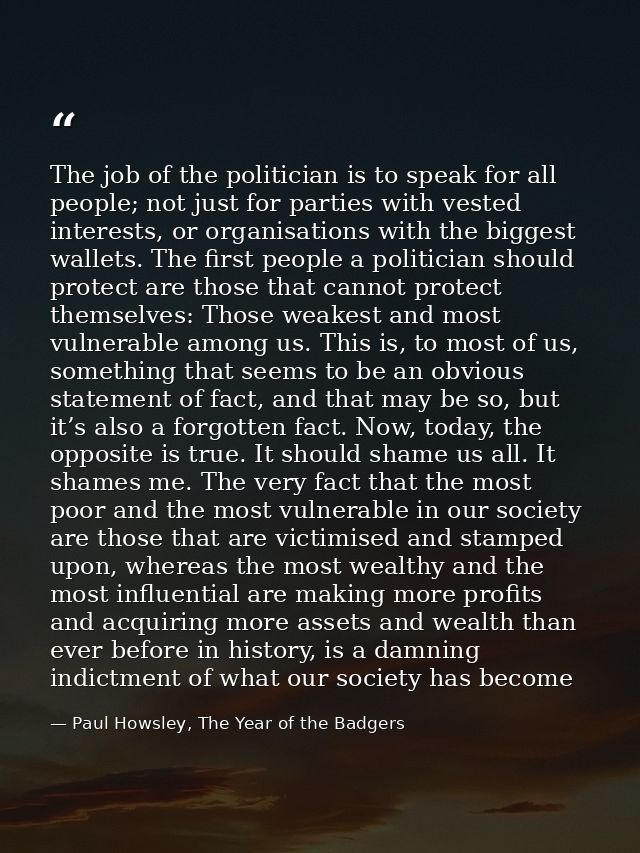 The job of the politician is to speak for all people; not just for parties with vested interests, or organisations with  — Paul Howsley, The Year of the Badgers