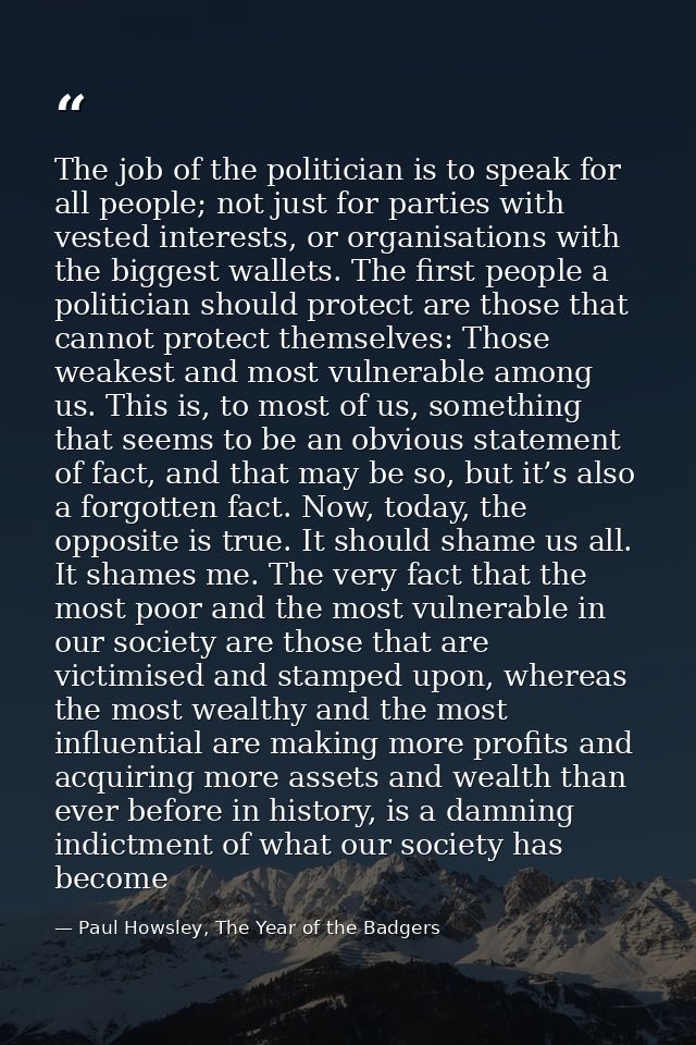 The job of the politician is to speak for all people; not just for parties with vested interests, or organisations with  — Paul Howsley, The Year of the Badgers
