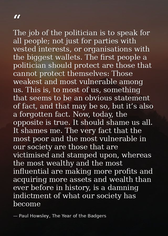 The job of the politician is to speak for all people; not just for parties with vested interests, or organisations with  — Paul Howsley, The Year of the Badgers