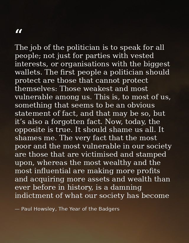 The job of the politician is to speak for all people; not just for parties with vested interests, or organisations with  — Paul Howsley, The Year of the Badgers