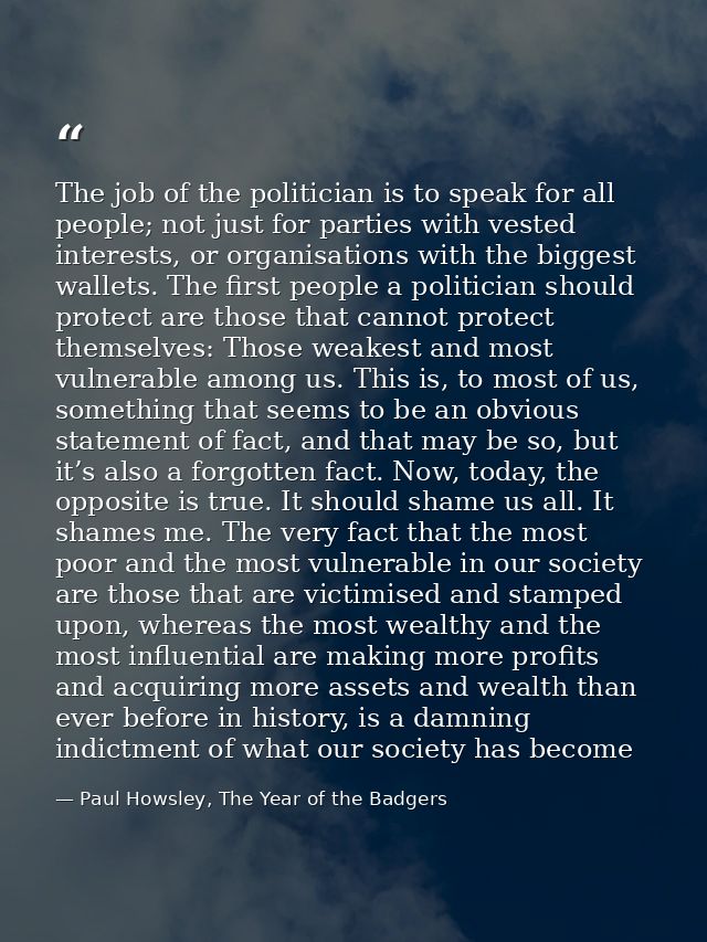 The job of the politician is to speak for all people; not just for parties with vested interests, or organisations with  — Paul Howsley, The Year of the Badgers