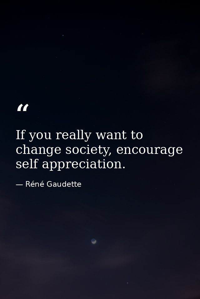 If you really want to change society, encourage self appreciation. — Réné Gaudette
