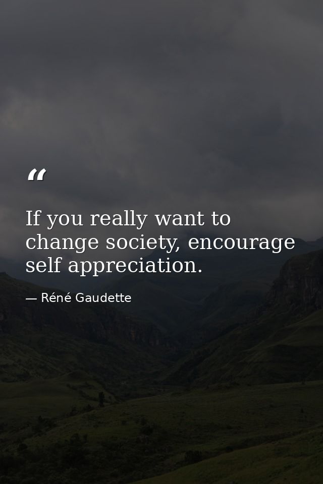 If you really want to change society, encourage self appreciation. — Réné Gaudette