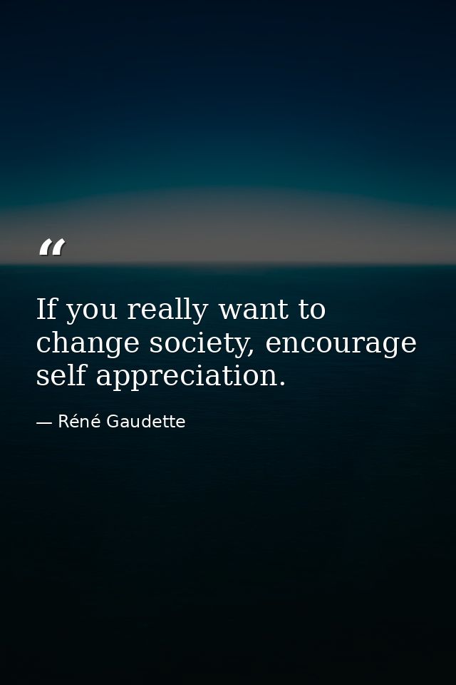 If you really want to change society, encourage self appreciation. — Réné Gaudette