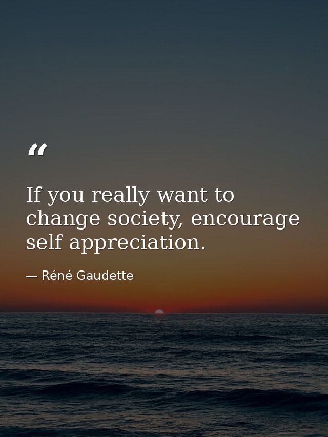 If you really want to change society, encourage self appreciation. — Réné Gaudette