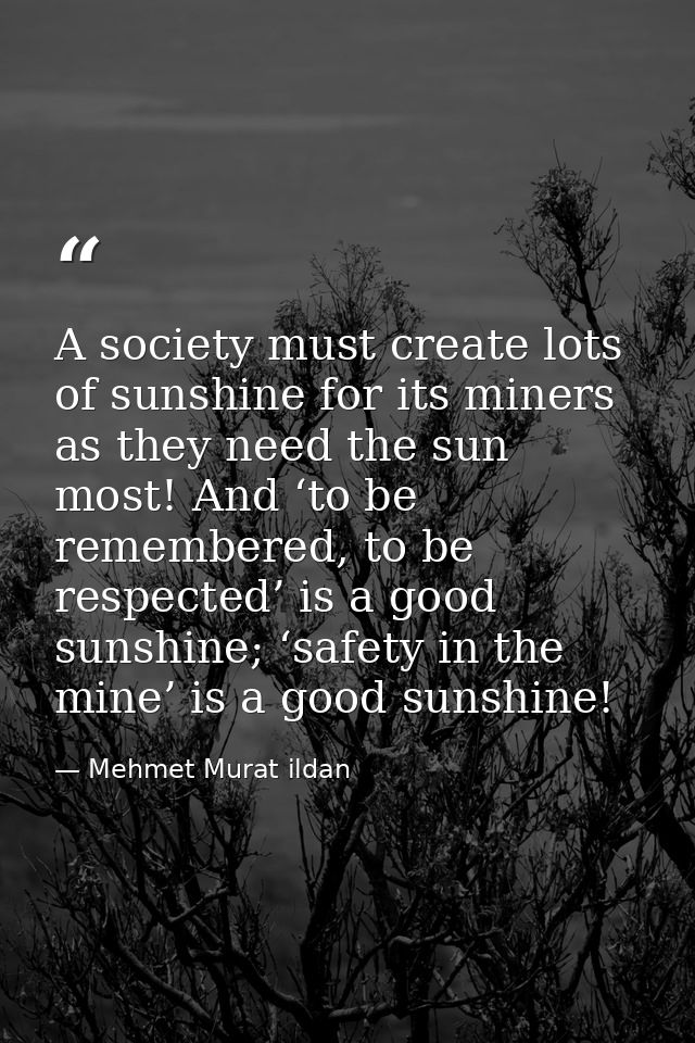 A society must create lots of sunshine for its miners as they need the sun most! And ‘to be remembered, to be respected’ — Mehmet Murat ildan