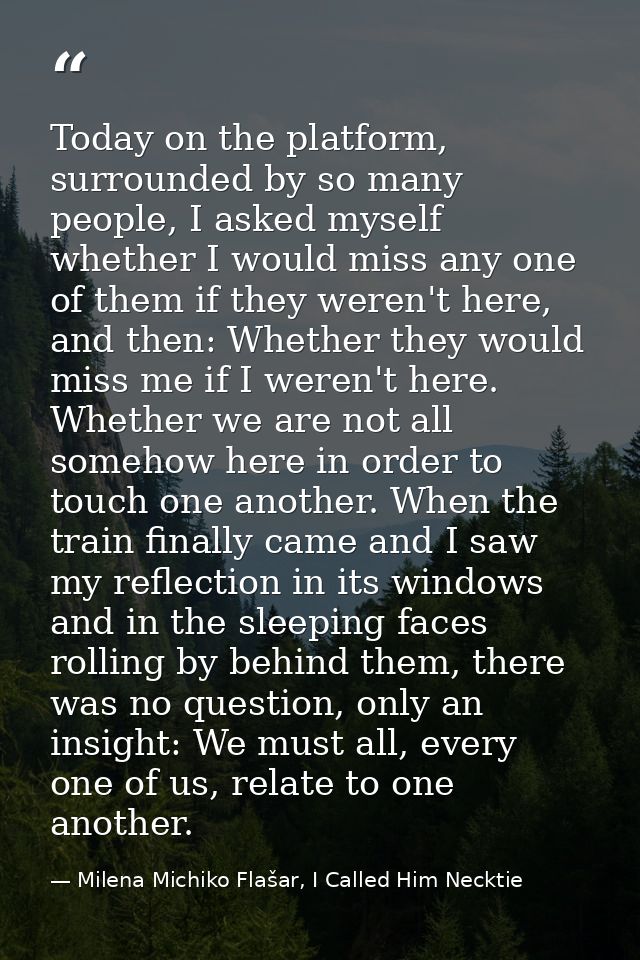 Today on the platform, surrounded by so many people, I asked myself whether I would miss any one of them if they weren't — Milena Michiko Flašar, I Called Him Necktie