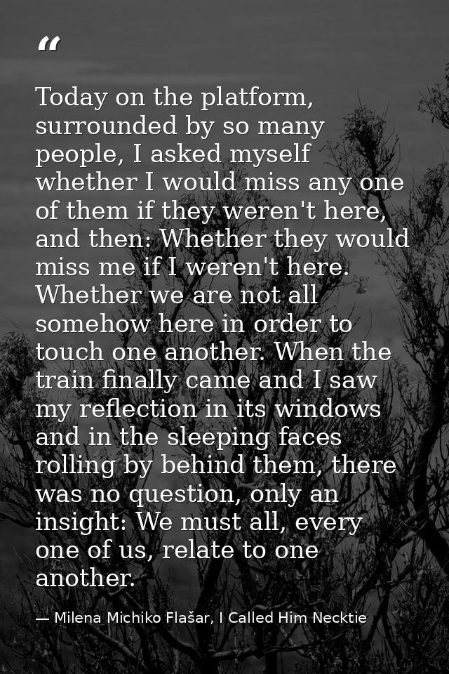 Today on the platform, surrounded by so many people, I asked myself whether I would miss any one of them if they weren't — Milena Michiko Flašar, I Called Him Necktie