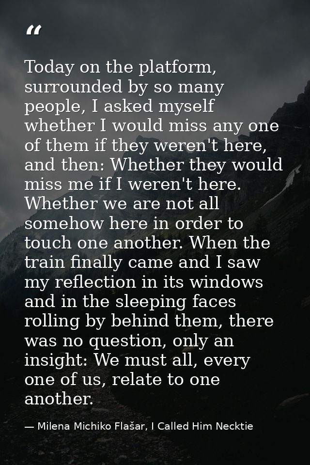 Today on the platform, surrounded by so many people, I asked myself whether I would miss any one of them if they weren't — Milena Michiko Flašar, I Called Him Necktie