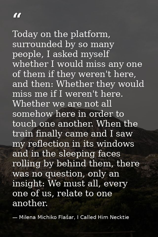 Today on the platform, surrounded by so many people, I asked myself whether I would miss any one of them if they weren't — Milena Michiko Flašar, I Called Him Necktie