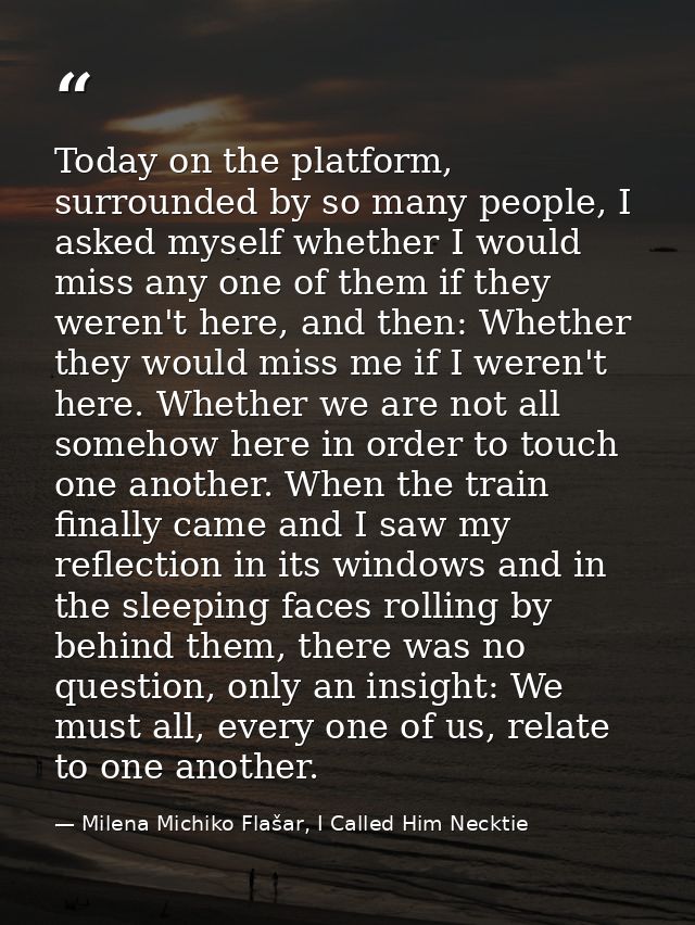 Today on the platform, surrounded by so many people, I asked myself whether I would miss any one of them if they weren't — Milena Michiko Flašar, I Called Him Necktie