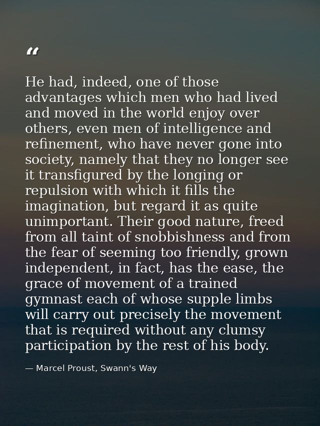He had, indeed, one of those advantages which men who had lived and moved in the world enjoy over others, even men of in — Marcel Proust, Swann's Way
