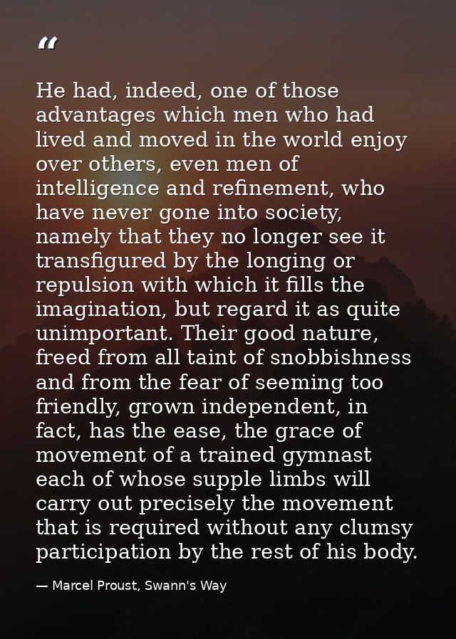He had, indeed, one of those advantages which men who had lived and moved in the world enjoy over others, even men of in — Marcel Proust, Swann's Way