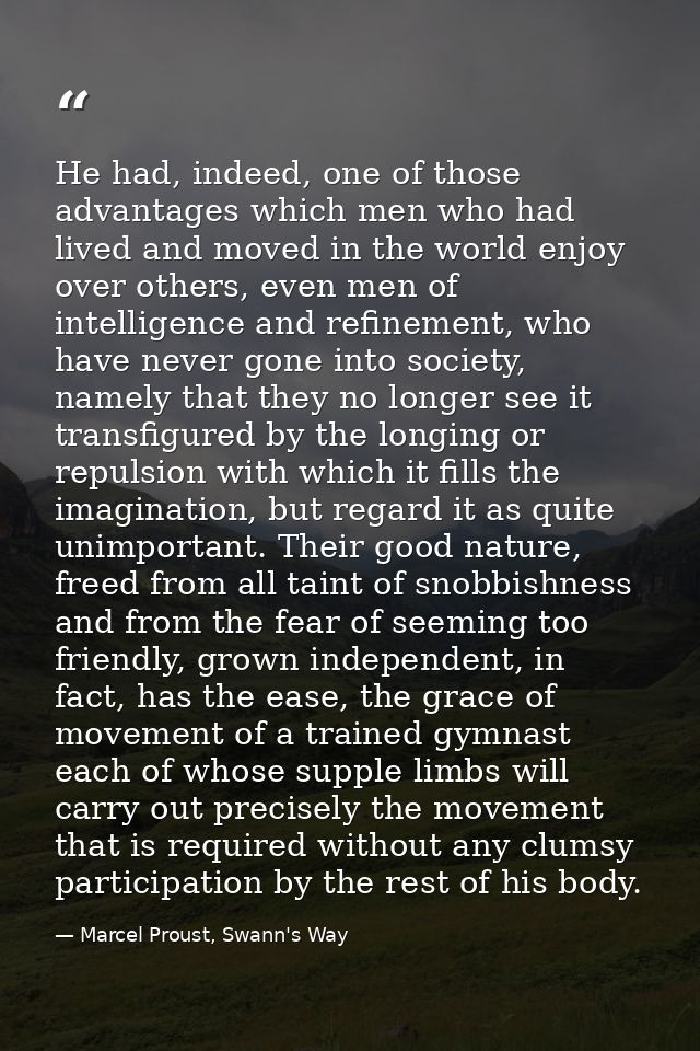 He had, indeed, one of those advantages which men who had lived and moved in the world enjoy over others, even men of in — Marcel Proust, Swann's Way