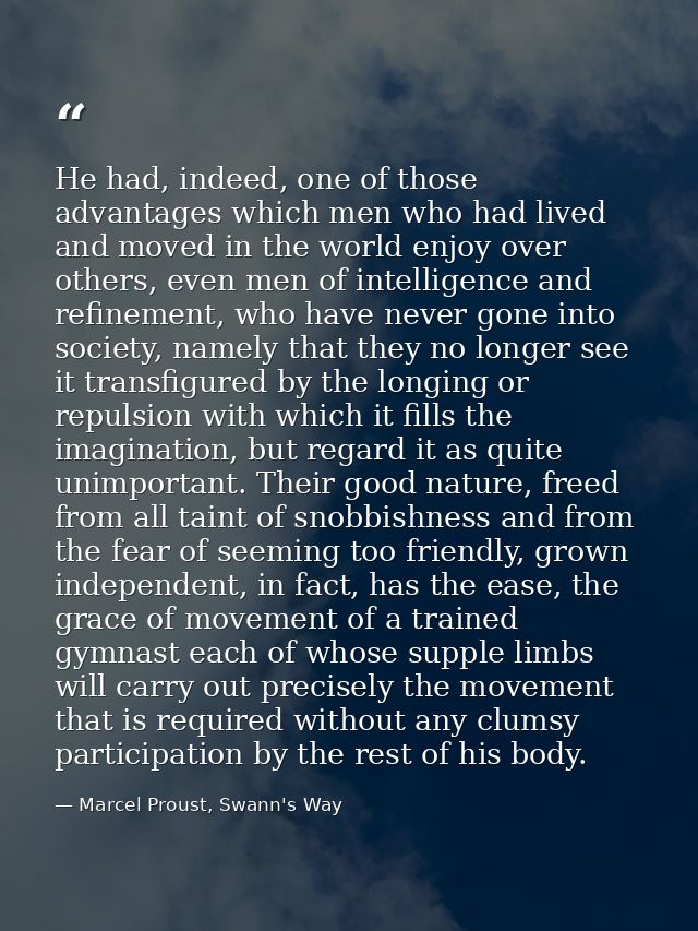 He had, indeed, one of those advantages which men who had lived and moved in the world enjoy over others, even men of in — Marcel Proust, Swann's Way